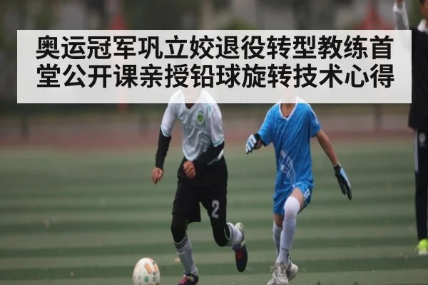 奥运冠军巩立姣退役转型教练首堂公开课亲授铅球旋转技术心得