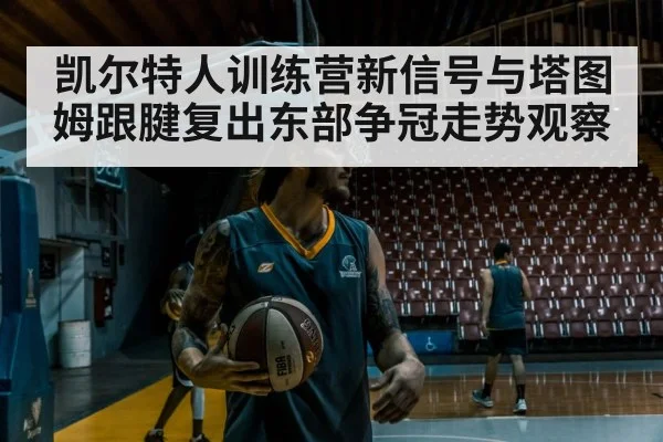 凯尔特人训练营新信号与塔图姆跟腱复出东部争冠走势观察