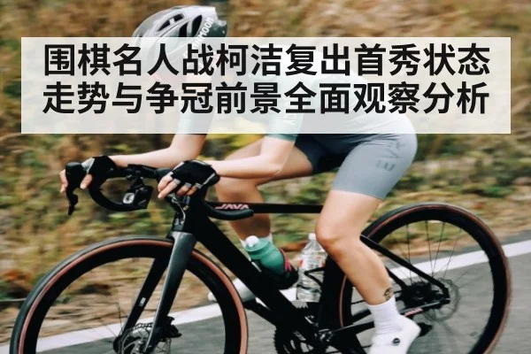 围棋名人战柯洁复出首秀状态走势与争冠前景全面观察分析