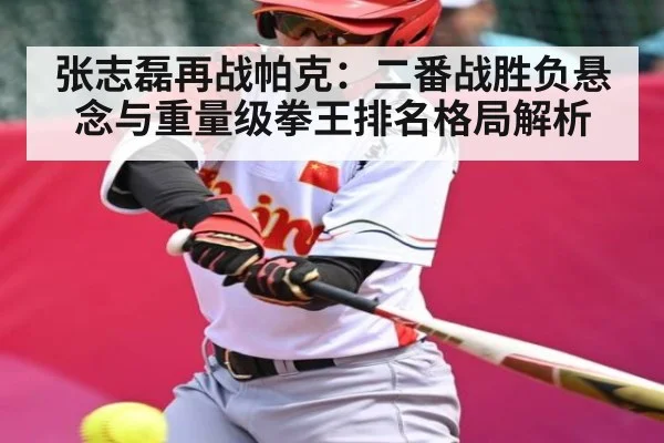 张志磊再战帕克：二番战胜负悬念与重量级拳王排名格局解析