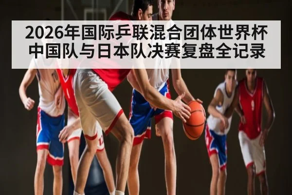 2026年国际乒联混合团体世界杯中国队与日本队决赛复盘全记录