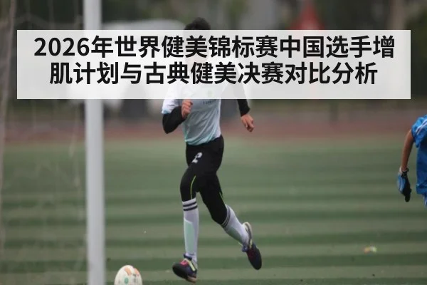 2026年世界健美锦标赛中国选手增肌计划与古典健美决赛对比分析