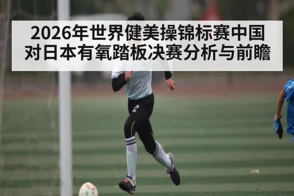 2026年世界健美操锦标赛中国对日本有氧踏板决赛分析与前瞻